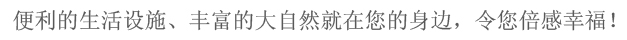 便利的生活设施、丰富的大自然就在您的身边，令您倍感幸福。