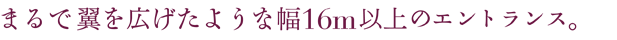 まるで翼を広げたような幅16m以上のエントランス。
