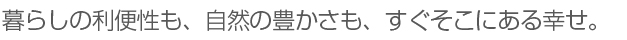 暮らしの利便性も、自然の豊かさも、すぐそこにある幸せ。